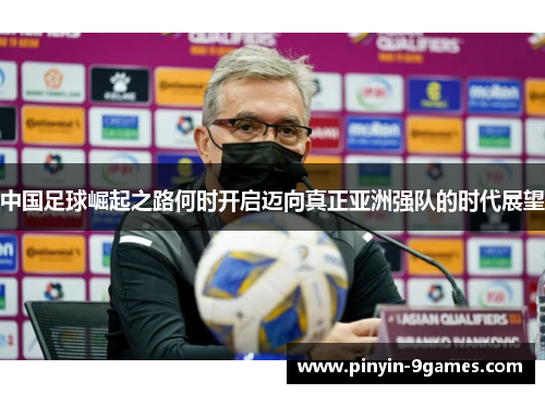 中国足球崛起之路何时开启迈向真正亚洲强队的时代展望 中国足球崛起之路何时开启迈向真正亚洲强队的时代展望