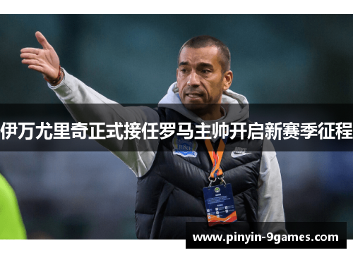 伊万尤里奇正式接任罗马主帅开启新赛季征程