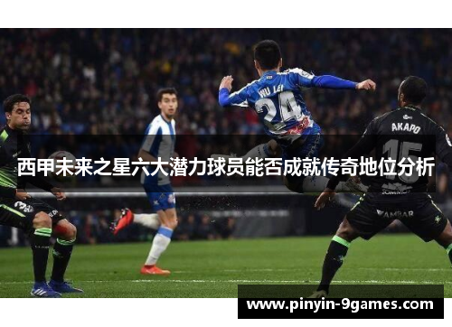西甲未来之星六大潜力球员能否成就传奇地位分析 西甲未来之星六大潜力球员能否成就传奇地位分析