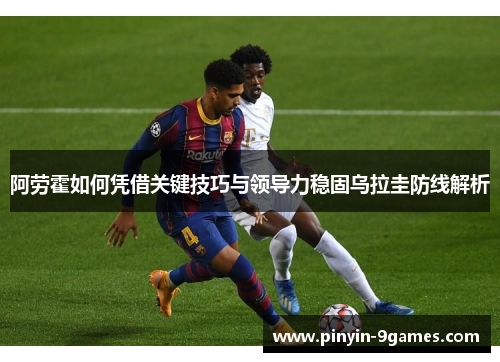 阿劳霍如何凭借关键技巧与领导力稳固乌拉圭防线解析